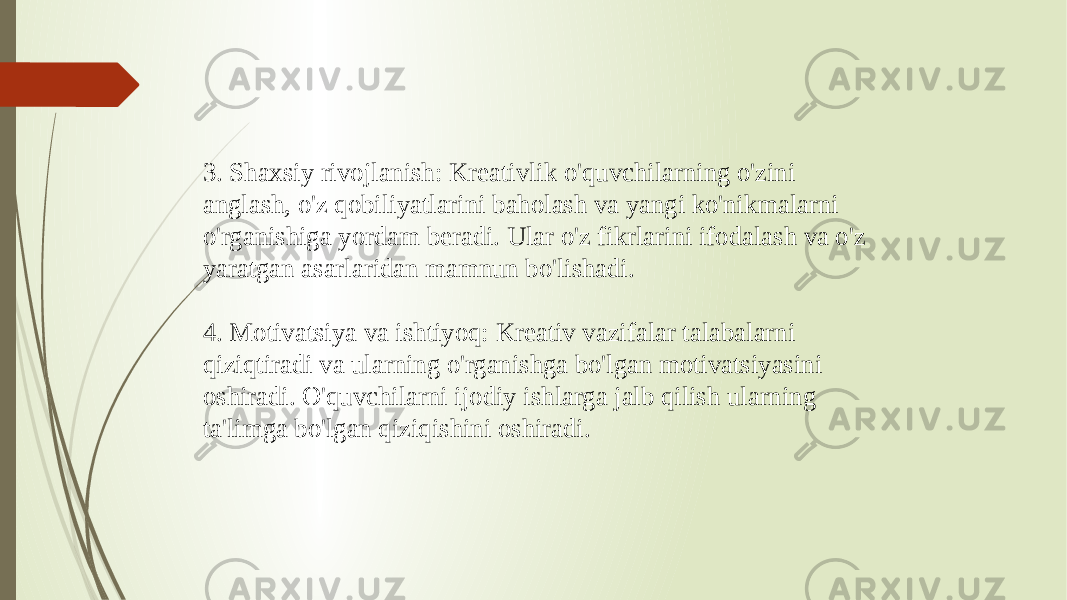 3. Shaxsiy rivojlanish: Kreativlik o&#39;quvchilarning o&#39;zini anglash, o&#39;z qobiliyatlarini baholash va yangi ko&#39;nikmalarni o&#39;rganishiga yordam beradi. Ular o&#39;z fikrlarini ifodalash va o&#39;z yaratgan asarlaridan mamnun bo&#39;lishadi. 4. Motivatsiya va ishtiyoq: Kreativ vazifalar talabalarni qiziqtiradi va ularning o&#39;rganishga bo&#39;lgan motivatsiyasini oshiradi. O&#39;quvchilarni ijodiy ishlarga jalb qilish ularning ta&#39;limga bo&#39;lgan qiziqishini oshiradi. 