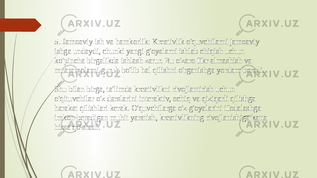 5. Jamoaviy ish va hamkorlik: Kreativlik o&#39;quvchilarni jamoaviy ishga undaydi, chunki yangi g&#39;oyalarni ishlab chiqish uchun ko&#39;pincha birgalikda ishlash zarur. Bu o&#39;zaro fikr almashish va muammolarni guruh bo&#39;lib hal qilishni o&#39;rganishga yordam beradi. Shu bilan birga, ta&#39;limda kreativlikni rivojlantirish uchun o&#39;qituvchilar o&#39;z darslarini interaktiv, ochiq va qiziqarli qilishga harakat qilishlari kerak. O&#39;quvchilarga o&#39;z g&#39;oyalarini ifodalashga imkon beradigan muhit yaratish, kreativlikning rivojlanishiga katta hissa qo&#39;shadi. 