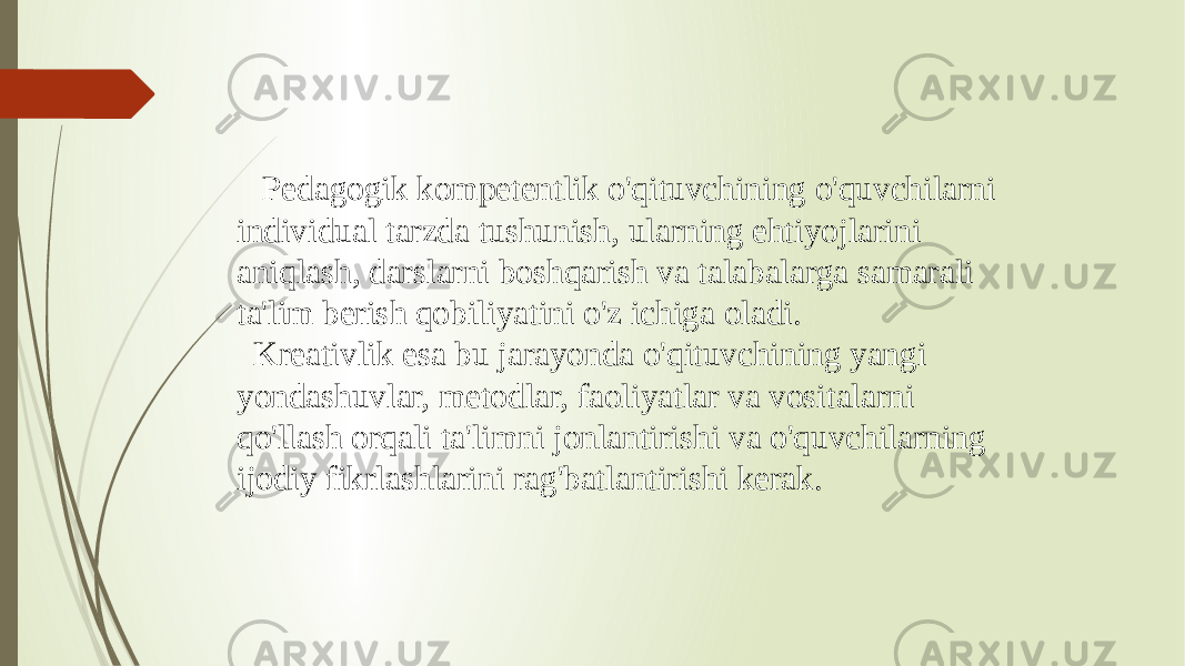  Pedagogik kompetentlik o&#39;qituvchining o&#39;quvchilarni individual tarzda tushunish, ularning ehtiyojlarini aniqlash, darslarni boshqarish va talabalarga samarali ta&#39;lim berish qobiliyatini o&#39;z ichiga oladi. Kreativlik esa bu jarayonda o&#39;qituvchining yangi yondashuvlar, metodlar, faoliyatlar va vositalarni qo&#39;llash orqali ta&#39;limni jonlantirishi va o&#39;quvchilarning ijodiy fikrlashlarini rag&#39;batlantirishi kerak. 