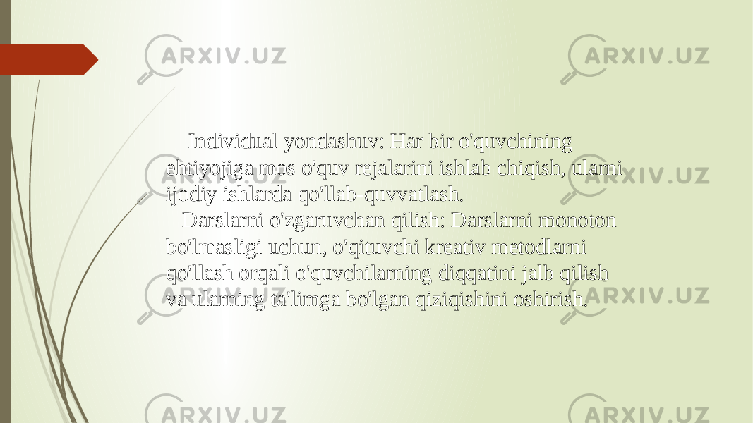  Individual yondashuv: Har bir o&#39;quvchining ehtiyojiga mos o&#39;quv rejalarini ishlab chiqish, ularni ijodiy ishlarda qo&#39;llab-quvvatlash. Darslarni o&#39;zgaruvchan qilish: Darslarni monoton bo&#39;lmasligi uchun, o&#39;qituvchi kreativ metodlarni qo&#39;llash orqali o&#39;quvchilarning diqqatini jalb qilish va ularning ta&#39;limga bo&#39;lgan qiziqishini oshirish. 