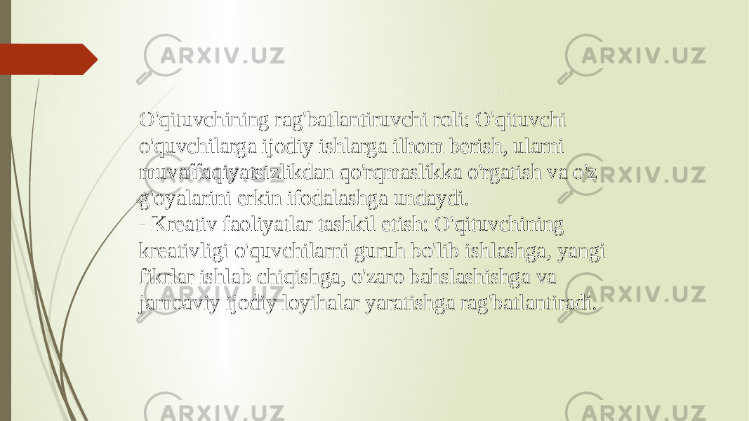 O&#39;qituvchining rag&#39;batlantiruvchi roli: O&#39;qituvchi o&#39;quvchilarga ijodiy ishlarga ilhom berish, ularni muvaffaqiyatsizlikdan qo&#39;rqmaslikka o&#39;rgatish va o&#39;z g&#39;oyalarini erkin ifodalashga undaydi. - Kreativ faoliyatlar tashkil etish: O&#39;qituvchining kreativligi o&#39;quvchilarni guruh bo&#39;lib ishlashga, yangi fikrlar ishlab chiqishga, o&#39;zaro bahslashishga va jamoaviy ijodiy loyihalar yaratishga rag&#39;batlantiradi. 