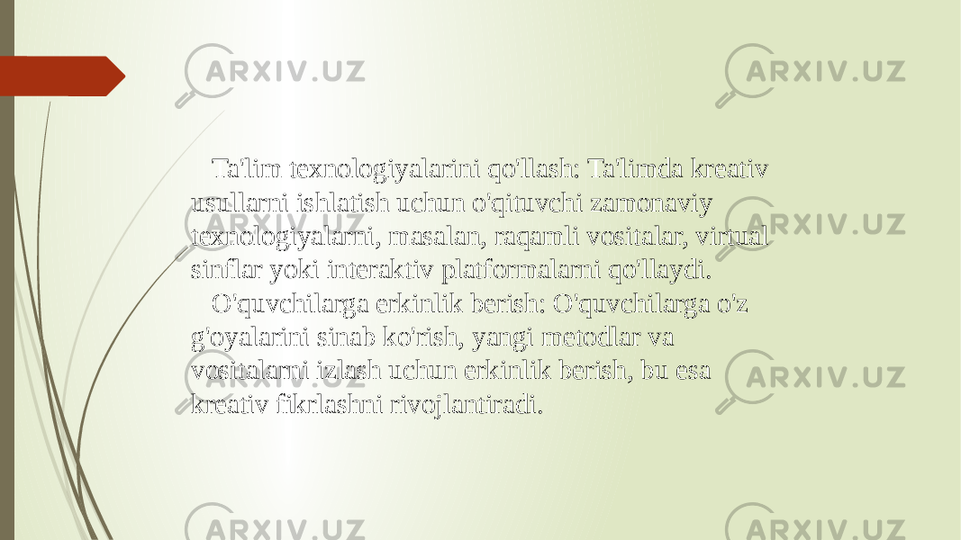  Ta&#39;lim texnologiyalarini qo&#39;llash: Ta&#39;limda kreativ usullarni ishlatish uchun o&#39;qituvchi zamonaviy texnologiyalarni, masalan, raqamli vositalar, virtual sinflar yoki interaktiv platformalarni qo&#39;llaydi. O&#39;quvchilarga erkinlik berish: O&#39;quvchilarga o&#39;z g&#39;oyalarini sinab ko&#39;rish, yangi metodlar va vositalarni izlash uchun erkinlik berish, bu esa kreativ fikrlashni rivojlantiradi. 