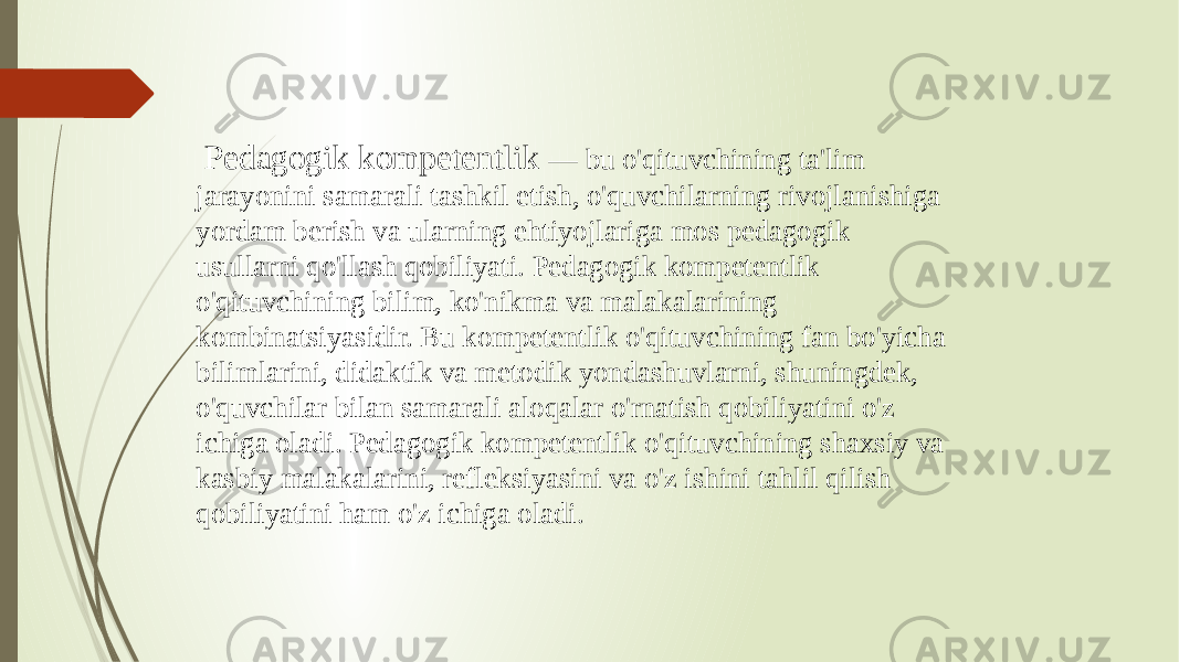  Pedagogik kompetentlik — bu o&#39;qituvchining ta&#39;lim jarayonini samarali tashkil etish, o&#39;quvchilarning rivojlanishiga yordam berish va ularning ehtiyojlariga mos pedagogik usullarni qo&#39;llash qobiliyati. Pedagogik kompetentlik o&#39;qituvchining bilim, ko&#39;nikma va malakalarining kombinatsiyasidir. Bu kompetentlik o&#39;qituvchining fan bo&#39;yicha bilimlarini, didaktik va metodik yondashuvlarni, shuningdek, o&#39;quvchilar bilan samarali aloqalar o&#39;rnatish qobiliyatini o&#39;z ichiga oladi. Pedagogik kompetentlik o&#39;qituvchining shaxsiy va kasbiy malakalarini, refleksiyasini va o&#39;z ishini tahlil qilish qobiliyatini ham o&#39;z ichiga oladi. 