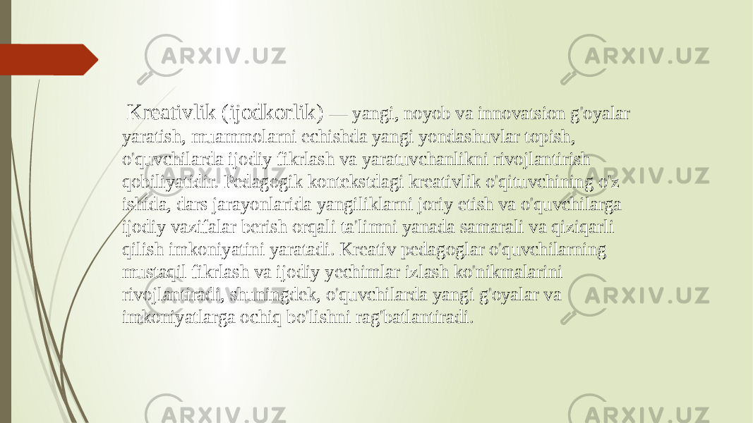  Kreativlik (ijodkorlik) — yangi, noyob va innovatsion g&#39;oyalar yaratish, muammolarni echishda yangi yondashuvlar topish, o&#39;quvchilarda ijodiy fikrlash va yaratuvchanlikni rivojlantirish qobiliyatidir. Pedagogik kontekstdagi kreativlik o&#39;qituvchining o&#39;z ishida, dars jarayonlarida yangiliklarni joriy etish va o&#39;quvchilarga ijodiy vazifalar berish orqali ta&#39;limni yanada samarali va qiziqarli qilish imkoniyatini yaratadi. Kreativ pedagoglar o&#39;quvchilarning mustaqil fikrlash va ijodiy yechimlar izlash ko&#39;nikmalarini rivojlantiradi, shuningdek, o&#39;quvchilarda yangi g&#39;oyalar va imkoniyatlarga ochiq bo&#39;lishni rag&#39;batlantiradi. 