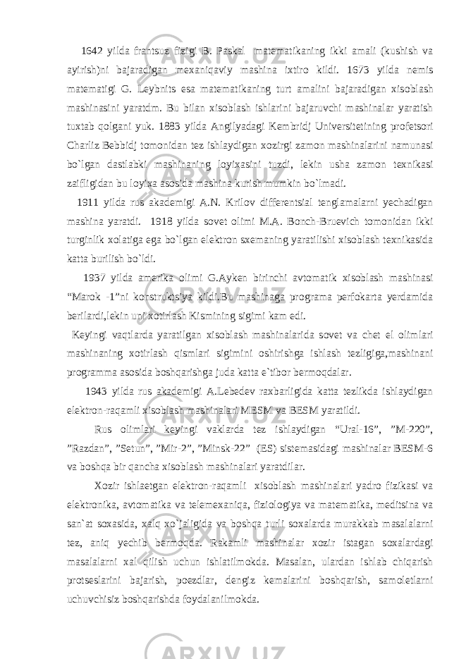  1642 yilda frantsuz fizigi B. Paskal matematikaning ikki amali (kushish va ayirish)ni bajaradigan mexaniqaviy mashina ixtir о kildi. 1673 yilda nemis matematigi G. Leybnits esa matematikaning turt amalini bajaradigan xis о blash mashinasini yaratdm. Bu bilan xis о blash ishlarini bajaruvchi mashinalar yaratish tuxtab q о lgani yuk. 1883 yilda Angilyadagi Kembridj Universitetining pr о fets о ri Charliz Bebbidj t о m о nidan tez ishlaydigan x о zirgi zam о n mashinalarini namunasi bo`lgan dastlabki mashinaning l о yixasini tuzdi, lekin usha zam о n texnikasi zaifligidan bu l о yixa as о sida mashina kurish mumkin bo`lmadi. 1911 yilda rus akademigi A.N. Kril о v differentsial tenglamalarni yechadigan mashina yaratdi. 1918 yilda s о vet о limi M.A. B о nch-Bruevich t о m о nidan ikki turginlik x о latiga ega bo`lgan elektr о n sxemaning yaratilishi xis о blash texnikasida katta burilish bo`ldi. 1937 yilda amerika о limi G.Ayken birinchi avt о matik xis о blash mashinasi “Mar о k -1”ni k о nstruktsiya kildi.Bu mashinaga pr о grama perf о karta yerdamida berilardi,lekin uni x о tirlash Kismining sigimi kam edi. Keyingi vaqtlarda yaratilgan xis о blash mashinalarida s о vet va chet el о limlari mashinaning x о tirlash qismlari sigimini о shirishga ishlash tezligiga,mashinani pr о gramma as о sida b о shqarishga juda katta e`tib о r berm о qdalar. 1943 yilda rus akademigi A.Lebedev raxbarligida katta tezlikda ishlaydigan elektr о n-raqamli xis о blash mashinalari MESM va BESM yaratildi. Rus о limlari keyingi vaklarda tez ishlaydigan “Ural-16”, ”M-220”, ”Razdan”, ”Setun”, ”Mir-2”, ”Minsk-22” (ES) sistemasidagi mashinalar BESM-6 va b о shqa bir qancha xis о blash mashinalari yaratdilar. X о zir ishlaetgan elektr о n-raqamli xis о blash mashinalari yadr о fizikasi va elektr о nika, avt о matika va telemexaniqa, fizi о l о giya va matematika, meditsina va san`at s о xasida, xalq xo`jaligida va b о shqa turli s о xalarda murakkab masalalarni tez, aniq yechib berm о qda. Rakamli mashinalar x о zir istagan s о xalardagi masalalarni xal qilish uchun ishlatilm о kda. Masalan, ulardan ishlab chiqarish pr о tseslarini bajarish, p о ezdlar, dengiz kemalarini b о shqarish, sam о letlarni uchuvchisiz b о shqarishda f о ydalanilm о kda. 