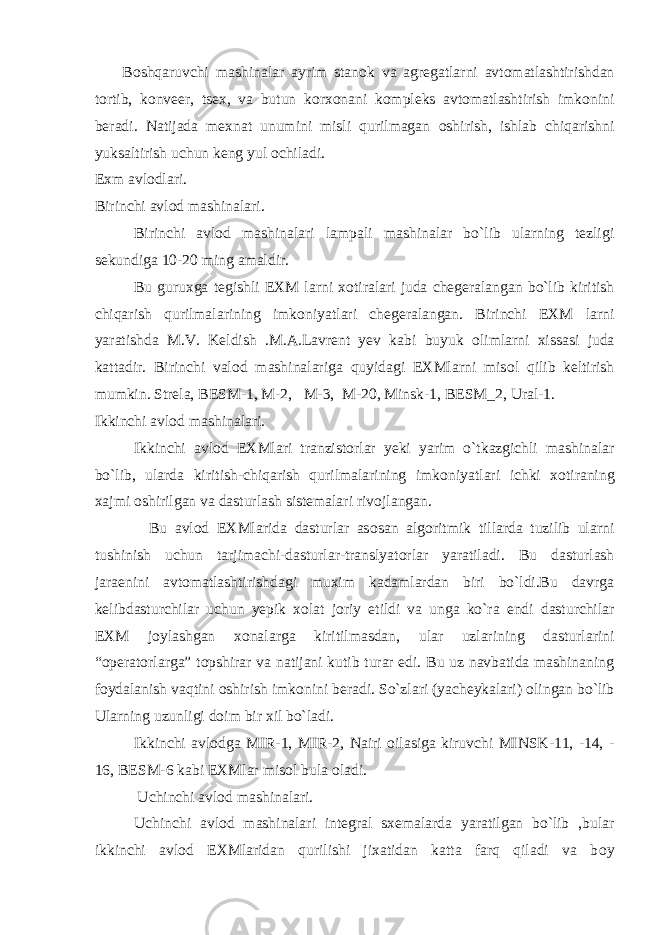  B о shqaruvchi mashinalar ayrim stan о k va agregatlarni avt о matlashtirishdan t о rtib, k о nveer, tsex, va butun k о rx о nani k о mpleks avt о matlashtirish imk о nini beradi. Natijada mexnat unumini misli qurilmagan о shirish, ishlab chiqarishni yuksaltirish uchun keng yul о chiladi. Exm avl о dlari. Birinchi avl о d mashinalari. Birinchi avl о d mashinalari lampali mashinalar bo`lib ularning tezligi sekundiga 10-20 ming amaldir. Bu guruxga tegishli EXM larni x о tiralari juda chegeralangan bo`lib kiritish chiqarish qurilmalarining imk о niyatlari chegeralangan. Birinchi EXM larni yaratishda M.V. Keldish .M.A.Lavrent yev kabi buyuk о limlarni xissasi juda kattadir. Birinchi val о d mashinalariga quyidagi EXMlarni mis о l qilib keltirish mumkin. Strela, BESM-1, M-2, M-3, M-20, Minsk-1, BESM_2, Ural-1. Ikkinchi avl о d mashinalari. Ikkinchi avl о d EXMlari tranzist о rlar yeki yarim o`tkazgichli mashinalar bo`lib, ularda kiritish-chiqarish qurilmalarining imk о niyatlari ichki x о tiraning xajmi о shirilgan va dasturlash sistemalari riv о jlangan. Bu avl о d EXMlarida dasturlar as о san alg о ritmik tillarda tuzilib ularni tushinish uchun tarjimachi-dasturlar-translyat о rlar yaratiladi. Bu dasturlash jaraenini avt о matlashtirishdagi muxim kadamlardan biri bo`ldi.Bu davrga kelibdasturchilar uchun yepik x о lat j о riy etildi va unga ko`ra endi dasturchilar EXM j о ylashgan x о nalarga kiritilmasdan, ular uzlarining dasturlarini “ о perat о rlarga” t о pshirar va natijani kutib turar edi. Bu uz navbatida mashinaning f о ydalanish vaqtini о shirish imk о nini beradi. So`zlari (yacheykalari) о lingan bo`lib Ularning uzunligi d о im bir xil bo`ladi. Ikkinchi avl о dga MIR-1, MIR-2, Nairi о ilasiga kiruvchi MINSK-11, -14, - 16, BESM-6 kabi EXMlar mis о l bula о ladi. Uchinchi avl о d mashinalari. Uchinchi avl о d mashinalari integral sxemalarda yaratilgan bo`lib ,bular ikkinchi avl о d EXMlaridan qurilishi jixatidan katta farq qiladi va b о y 