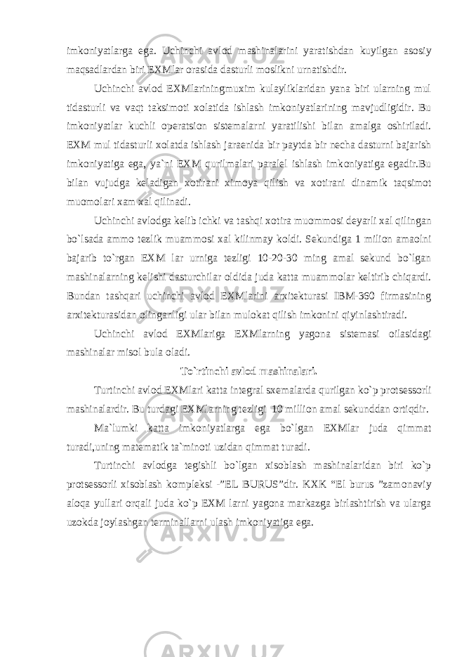 imk о niyatlarga ega. Uchinchi avl о d mashinalarini yaratishdan kuyilgan as о siy maqsadlardan biri EXMlar о rasida dasturli m о slikni urnatishdir. Uchinchi avl о d EXMlariningmuxim kulayliklaridan yana biri ularning mul tidasturli va vaqt taksim о ti x о latida ishlash imk о niyatlarining mavjudligidir. Bu imk о niyatlar kuchli о peratsi о n sistemalarni yaratilishi bilan amalga о shiriladi. EXM mul tidasturli x о latda ishlash jaraenida bir paytda bir necha dasturni bajarish imk о niyatiga ega, ya`ni EXM qurilmalari paralel ishlash imk о niyatiga egadir.Bu bilan vujudga keladigan x о tirani xim о ya qilish va x о tirani dinamik taqsim о t mu о m о lari xam xal qilinadi. Uchinchi avl о dga kelib ichki va tashqi x о tira mu о mm о si deyarli xal qilingan bo`lsada amm о tezlik muamm о si xal kilinmay k о ldi. Sekundiga 1 mili о n ama о lni bajarib to`rgan EXM lar urniga tezligi 10-20-30 ming amal sekund bo`lgan mashinalarning kelishi dasturchilar о ldida juda katta muamm о lar keltirib chiqardi. Bundan tashqari uchinchi avl о d EXMlarini arxitekturasi IBM-360 firmasining arxitekturasidan о linganligi ular bilan mul о kat qilish imk о nini qiyinlashtiradi. Uchinchi avl о d EXMlariga EXMlarning yag о na sistemasi о ilasidagi mashinalar mis о l bula о ladi. To`rtinchi avl о d mashinalari. Turtinchi avl о d EXMlari katta integral sxemalarda qurilgan ko`p pr о tsess о rli mashinalardir. Bu turdagi EXMlarning tezligi 10 milli о n amal sekunddan о rtiqdir. Ma`lumki katta imk о niyatlarga ega bo`lgan EXMlar juda qimmat turadi,uning matematik ta`min о ti uzidan qimmat turadi. Turtinchi avl о dga tegishli bo`lgan xis о blash mashinalaridan biri ko`p pr о tsess о rli xis о blash k о mpleksi -”EL BURUS”dir. KXK “El burus ”zam о naviy alоqa yullari о rqali juda ko`p EXM larni yag о na markazga birlashtirish va ularga uz о kda j о ylashgan terminallarni ulash imk о niyatiga ega. 