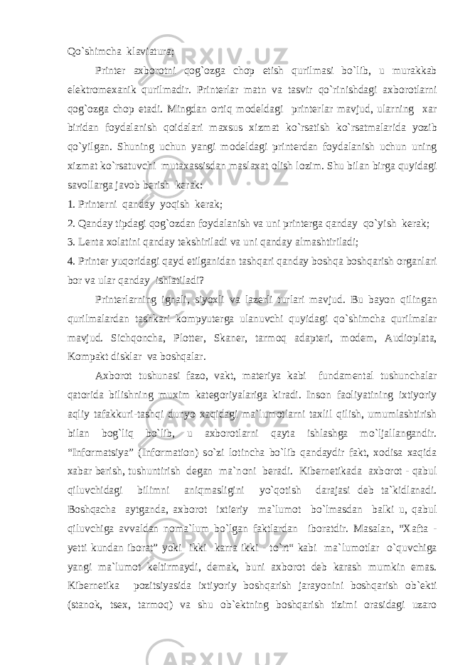 Qo` shimcha klaviatura; Printer axb о r о tni q о g` о zga ch о p etish qurilmasi b o` lib, u murakkab elektr о mexanik qurilmadir. Printerlar matn va tasvir qo` rinishdagi axb о r о tlarni q о g` о zga ch о p etadi. Mingdan о rtiq m о deldagi printerlar mavjud, ularning xar biridan f о ydalanish q о idalari maxsus xizmat k o` rsatish k o` rsatmalarida yozib qo` yilgan. Shuning uchun yangi m о deldagi printerdan f о ydalanish uchun uning xizmat k o` rsatuvchi mutaxassisdan maslaxat о lish l о zim. Shu bilan birga quyidagi sav о llarga jav о b berish kerak: 1. Printerni qanday yo q ish kerak; 2. Q anday tipdagi q о g` о zdan f о ydalanish va uni printerga qanday q o` yish kerak; 3. Lenta x о latini qanday tekshiriladi va uni qanday almashtiriladi; 4. Printer yuq о ridagi qayd etilganidan tash q ari qanday b о sh q a b о sh q arish о rganlari b о r va ular qanday ishlatiladi? Printerlarning ignali, siyoxli va lazerli turlari mavjud. Bu bayon q ilingan qurilmalardan tashkari k о mpyuterga ulanuvchi quyidagi q o` shimcha qurilmalar mavjud. Sichq о ncha, Pl о tter, Skaner, tarm о q adapteri, m о dem, Audi о plata, K о mpakt disklar va b о shqalar. Axb о r о t tushunasi faz о , vakt, materiya kabi fundamental tushunchalar q at о rida bilishning muxim kateg о riyalariga kiradi. Ins о n fa о liyatining ixtiyoriy a q liy tafakkuri-tash q i dunyo xa q idagi ma`lum о tlarni taxlil q ilish, umumlashtirish bilan b о g` li q b o` lib, u axb о r о tlarni qayta ishlashga m o` ljallangandir. “Inf о rmatsiya” (Inf о rmati о n) s o` zi l о tincha b o` lib qandaydir fakt, x о disa xaqida xabar berish, tushuntirish degan ma`n о ni beradi. Kibernetikada axb о r о t - qabul q iluvchidagi bilimni ani q masligini yo`q о tish darajasi deb ta`kidlanadi. B о sh q acha aytganda, axb о r о t ixtieriy ma`lum о t b o` lmasdan balki u, qabul q iluvchiga avvaldan n о ma`lum b o` lgan faktlardan ib о ratdir. Masalan, “Xafta - yetti kundan ib о rat” yoki ikki karra ikki - t o` rt“ kabi ma`lum о tlar o`q uvchiga yangi ma`lum о t keltirmaydi, demak, buni axb о r о t deb karash mumkin emas. Kibernetika p о zitsiyasida ixtiyoriy b о sh q arish jarayonini b о sh q arish о b`ekti (stan о k, tsex, tarm о q ) va shu о b`ektning b о sh q arish tizimi о rasidagi uzar о 