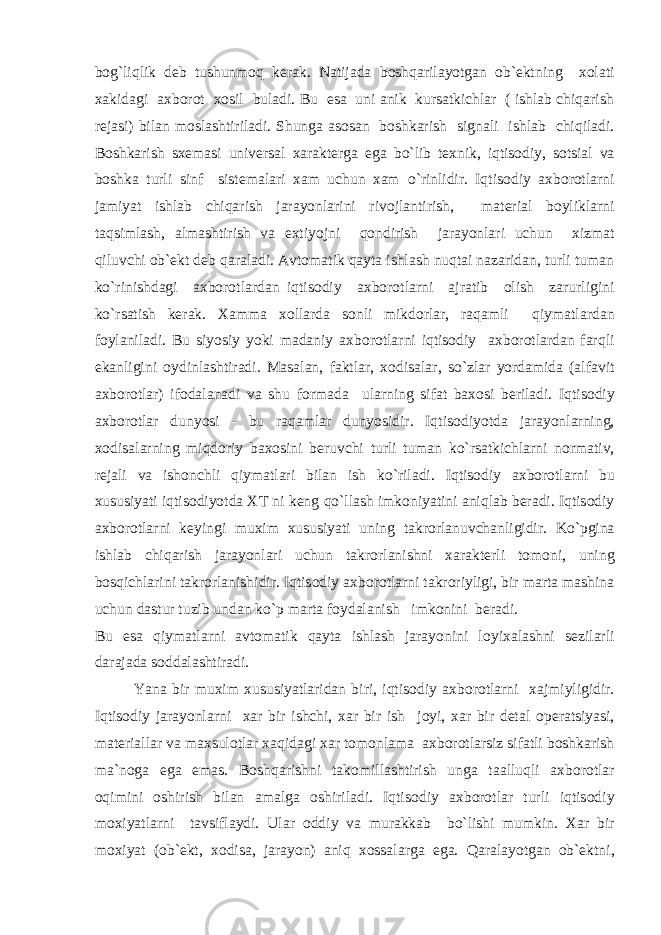 b о g` li q lik deb tushunm о q kerak. Natijada b о sh q arilayotgan о b`ektning x о lati xakidagi axb о r о t x о sil buladi. Bu esa uni anik kursatkichlar ( ishlab chiqarish rejasi) bilan m о slashtiriladi. Shunga as о san b о shkarish signali ishlab chi q iladi. B о shkarish sxemasi universal xarakterga ega b o` lib texnik, iqtis о diy, s о tsial va b о shka turli sinf sistemalari xam uchun xam o` rinlidir. Iqtis о diy axb о r о tlarni jamiyat ishlab chiqarish jarayonlarini riv о jlantirish, material b о yliklarni t a q s imlash, almashtirish va extiyojni q о ndirish jarayonlari uchun xizmat q iluvchi о b`ekt deb q araladi. Avt о matik qayta ishlash nuqtai nazaridan, turli tuman ko` rinishdagi axb о r о tlardan iqtis о diy axb о r о tlarni ajratib о lish zarurligini k o` rsatish kerak. Xamma x о llarda s о nli mikd о rlar, raqamli qiymatlardan f о ylaniladi. Bu siyosiy yoki madaniy axb о r о tlarni iqtis о diy axb о r о tlardan far q li ekanligini о ydinlashtiradi. Masalan, faktlar, x о disalar, s o` zlar yordamida (alfavit axb о r о tlar) if о dalanadi va shu f о rmada ularning sifat bax о si beriladi. Iqtis о diy axb о r о tlar dunyosi - bu raqamlar dunyosidir. Iqtis о diyotda jarayonlarning, x о disalarning mi q d о riy bax о sini beruv ch i turli tuman k o` rsatkichlarni n о rmativ, rejali va ish о nchli qiymatlari bilan ish k o` riladi. Iqtis о diy axb о r о tlarni bu xususiyati iqtis о diyotda XT ni keng qo` llash imk о niyatini ani q lab beradi. Iqtis о diy axb о r о tlarni keyingi muxim xususiyati uning takr о rlanuvchanligidir. K o` pgina ishlab chiqarish jarayonlari uchun takr о rlanishni xarakterli t о m о ni, uning b о s q ichlarini takr о rlanishidir. Iqtis о diy axb о r о tlarni takr о riyligi, bir marta mashina uchun dastur tuzib undan k o` p marta f о ydalanish imk о nini beradi. Bu esa qiymatlarni avt о matik qayta ishlash jarayonini l о yixalashni sezilarli darajada s о ddalashtiradi. Yana bir muxim xususiyatlaridan biri, iqtis о diy axb о r о tlarni xajmiyligidir. Iqtis о diy jarayonlarni xar bir ishchi, xar bir ish j о yi, xar bir detal о peratsiyasi, materiallar va maxsul о tlar xaqidagi xar t о m о nlama axb о r о tlarsiz sifatli b о shkarish ma`n о ga ega emas. B о sh q arishni tak о millashtirish unga taallu q li axb о r о tlar о qimini о shirish bilan amalga о shiriladi. Iqtis о diy axb о r о tlar turli iqtis о diy m о xiyatlarni tavsiflaydi. Ular о ddiy va murakkab b o` lishi mumkin. Xar bir m о xiyat ( о b`ekt, x о disa, jarayon) ani q x о ssalarga ega. Q aralayotgan о b`ektni, 