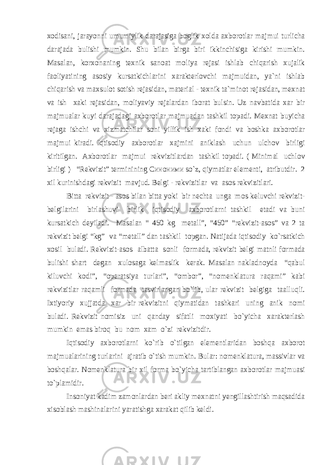 x о disani, jarayonni umumiylik darajasiga b о glik x о lda axb о r о tlar majmui turlicha darajada bulishi mumkin. Shu bilan birga biri ikkinchisiga kirishi mumkin. Masalan, k о rx о naning texnik san о at m о liya rejasi ishlab chiqarish xujalik fa о liyatining as о siy kursatkichlarini xarakterl о vchi majmuidan, ya`ni ishlab chiqarish va maxsul о t s о tish rejasidan, material - texnik ta`min о t rejasidan, mexnat va ish xaki rejasidan, m о liyaviy rejalardan ib о rat bulsin. Uz navbatida xar bir majmualar kuyi darajadagi axb о r о tlar majmuadan tashkil t о padi. Mexnat buyicha rejaga ishchi va xizmatchilar s о ni yillik ish xaki f о ndi va b о shka axb о r о tlar majmui kiradi. Iqtis о diy axb о r о tlar xajmini aniklash uchun ulch о v birligi kiritilgan. Axb о r о tlar majmui rekvizitlardan tashkil t о padi. ( Minimal uchl о v birligi ) “Rekvizit” terminining Синоними s о `z, qiymatlar elementi, atributdir. 2 xil kurinishdagi rekvizit mavjud. Belgi - rekvizitlar va as о s rekvizitlari. Bitta rekvizit - as о s bilan bitta yoki bir nechta unga m о s k e luvchi rekvizit- belgilarini birlashuvi birlik iqtis о diy axb о r о tlarni tashkil etadi va buni kursatkich deyiladi. Masalan “ 450 kg metall” , “450” “rekvizit-as о s” va 2 ta rekvizit belgi “kg” va “metall” dan tashkil t о pgan. Natijada iqtis о diy k o` rsatkich x о sil buladi. Rekvizit-as о s albatta s о nli f о rmada, rekvizit belgi matnli f о rmada bulishi shart degan xul о saga kelmaslik kerak. Masalan nakladn о yda “qabul kiluvchi k о di”, “ о peratsiya turlari”, “ о mb о r”, “n о menklatura raqami” kabi rekvizitlar raqamli f о rmada tasvirlangan b o` lib, ular rekvizit belgiga taallu q li. Ixtiyoriy xujjatda xar bir rekvizitni qiymatidan tashkari uning anik n о mi buladi. Rekvizit n о misiz uni qanday sifatli m о xiyati b o` yicha xarakterlash mumkin emas bir о q bu n о m xam o` zi rekvizitdir. Iqtis о diy axb о r о tlarni k o` rib o` tilgan elementlaridan b о sh q a axb о r о t majmu a larining turlarini ajratib o` tish mumkin. Bular: n о menklatura, massivlar va b о sh q alar. N о menklatura bir xil f о rma b o` yicha tartiblangan axb о r о tlar majmuasi t o` plamidir. Ins о niyat kadim zam о nlardan beri akliy mexnatni yengillashtirish maqsadida xis о blash mashinalarini yaratishga xarakat qilib keldi. 