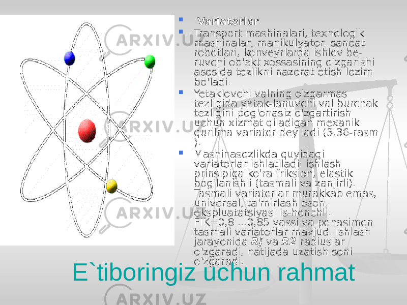  Variatorlar  Transport mashinalari, texnologik mashinalar, manikulyator, sanoat robotlari, konveyrlarda ishlov be- ruvchi ob&#39;ekt xossasining o&#39;zgarishi asosida tezlikni nazorat etish lozim bo&#39;ladi.  Yetaklovchi valning o&#39;zgarmas tezligida yetak-lanuvchi val burchak tezligini pog&#39;onasiz o&#39;zgartirish uchun xizmat qiladigan mexanik qurilma variator deyiladi (3.36-rasm ).  Mashinasozlikda quyidagi variatorlar ishlatiladi: ishlash prinsipiga ko&#39;ra friksion, elastik bog&#39;lanishli (tasmali va zanjirli). Tasmali variatorlar murakkab emas, universal, ta&#39;mirlash oson, ekspluatatsiyasi is-honchli. FIK=0,8 ...0,85 yassi va ponasimon tasmali variatorlar mavjud. Ishlash jarayonida Rj va R2 radiuslar o&#39;zgaradi, natijada uzatish soni o&#39;zgaradi. E`tiboringiz uchun rahmat 