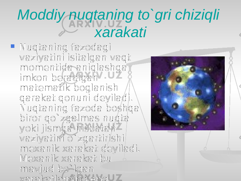 Moddiy nuqtaning to`gri chiziqli xarakati  Nuqtaning fazodagi vaziyatini isitalgan vaqt momentida aniqlashga imkon beradigan matematik boglanish qarakat qonuni deyiladi. Nuqtaning fazoda boshqa biror qo`zgalmas nuqta yoki jismga nisbatan vaziyatini o`zgartirishi mexanik xarakat deyiladi. Mexanik xarakat bu mavjud bo`lgan xarakatlarning eng soddasidir. 