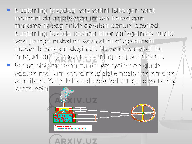  Nuqtaning fazodagi vaziyatini isitalgan vaqt momentida aniqlashga imkon beradigan matematik boglanish qarakat qonuni deyiladi. Nuqtaning fazoda boshqa biror qo`zgalmas nuqta yoki jismga nisbatan vaziyatini o`zgartirishi mexanik xarakat deyiladi. Mexanik xarakat bu mavjud bo`lgan xarakatlarning eng soddasidir.  Sanoq sistemalarda nuqta vaziyatini aniqlash odatda ma`lum koordinata sistemaslarida amalga oshiriladi. Ko`pchilik xollarda dekart qutb va tabiiy koordinatalar sistemalari qo`llaniladi. 