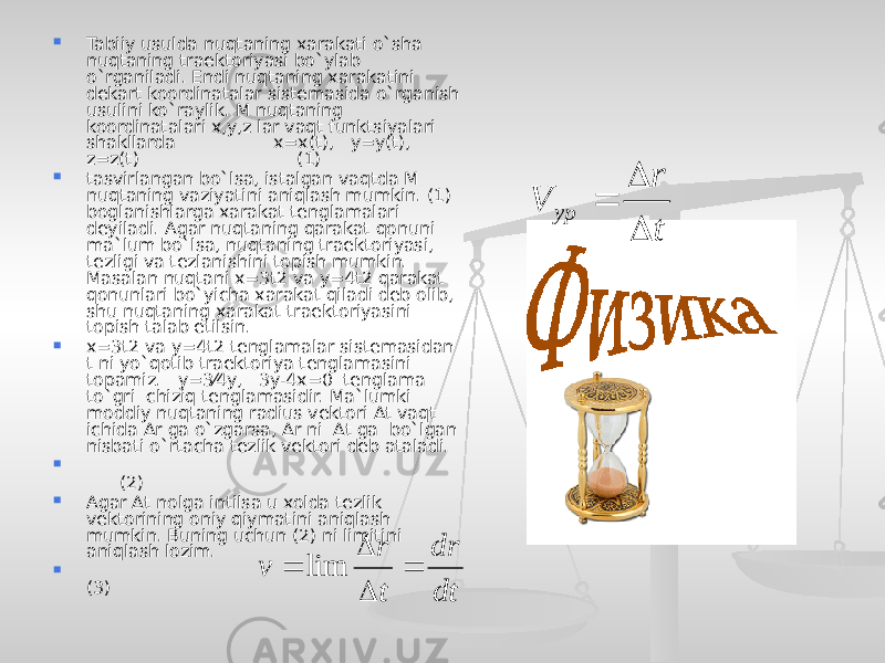  Tabiiy usulda nuqtaning xarakati o`sha nuqtaning traektoriyasi bo`ylab o`rganiladi. Endi nuqtaning xarakatini dekart koordinatalar sistemasida o`rganish usulini ko`raylik. M nuqtaning koordinatalari x,y,z lar vaqt funktsiyalari shakllarda x=x(t), y=y(t), z=z(t) (1)  tasvirlangan bo`lsa, istalgan vaqtda M nuqtaning vaziyatini aniqlash mumkin. (1) boglanishlarga xarakat tenglamalari deyiladi. Agar nuqtaning qarakat qonuni ma`lum bo`lsa, nuqtaning traektoriyasi, tezligi va tezlanishini topish mumkin. Masalan nuqtani x=3t2 va y=4t2 qarakat qonunlari bo`yicha xarakat qiladi deb olib, shu nuqtaning xarakat traektoriyasini topish talab etilsin.  x=3t2 va y=4t2 tenglamalar sistemasidan t ni yo`qotib traektoriya tenglamasini topamiz. y=3⁄4y, 3y-4x=0 tenglama to`gri chiziq tenglamasidir. Ma`lumki moddiy nuqtaning radius vektori Δt vaqt ichida Δr ga o`zgarsa, Δr ni Δt ga bo`lgan nisbati o`rtacha tezlik vektori deb ataladi.  (2)  Agar Δt nolga intilsa u xolda tezlik vektorining oniy qiymatini aniqlash mumkin. Buning uchun (2) ni limitini aniqlash lozim.  (3)t r V ур    dt dr t r v     lim 