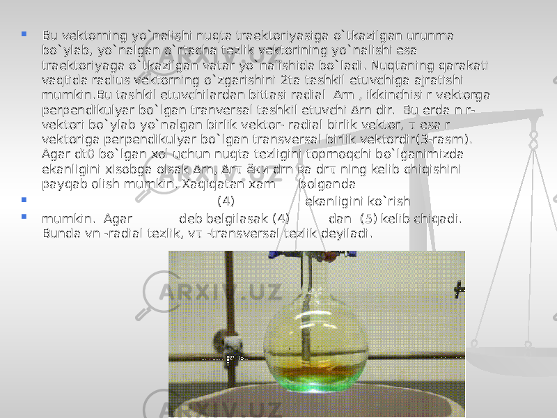  Bu vektorning yo`nalishi nuqta traektoriyasiga o`tkazilgan urunma bo`ylab, yo`nalgan o`rtacha tezlik vektorining yo`nalishi esa traektoriyaga o`tkazilgan vatar yo`nalishida bo`ladi. Nuqtaning qarakati vaqtida radius vektorning o`zgarishini 2ta tashkil etuvchiga ajratishi mumkin.Bu tashkil etuvchilardan bittasi radial Δrn , ikkinchisi r vektorga perpendikulyar bo`lgan tranversal tashkil etuvchi Δrn dir. Bu erda n r- vektori bo`ylab yo`nalgan birlik vektor- radial birlik vektor, τ esa r vektoriga perpendikulyar bo`lgan transversal birlik vektordir(3-rasm). Agar dt0 bo`lgan xol uchun nuqta tezligini topmoqchi bo`lganimizda ekanligini xisobga olsak Δrn, Δrτ ёки drn ва drτ ning kelib chiqishini payqab olish mumkin. Xaqiqatan xam bolganda  (4) ekanligini ko`rish  mumkin. Agar deb belgilasak (4) dan (5) kelib chiqadi. Bunda vn -radial tezlik, vτ -transversal tezlik deyiladi. 