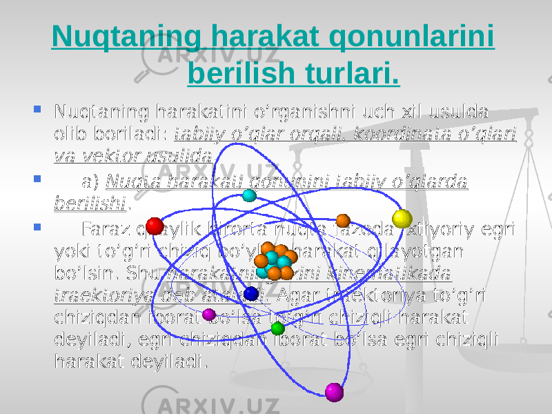  Nuqtaning harakat qonunlarini berilish turlari.  Nuqtaning harakatini o’rganishni uch xil usulda olib boriladi: tabiiy o’qlar orqali, koordinata o’qlari va vektor usulida .  a) Nuqta harakati qonunini tabiiy o’qlarda berilishi .  Faraz qilaylik birorta nuqta fazoda ixtiyoriy egri yoki to’g’ri chiziq bo’ylab harakat qilayotgan bo’lsin. Shu harakatning izini kinematikada traektoriya deb ataladi. Agar traektoriya to’g’ri chiziqdan iborat bo’lsa to’g’ri chiziqli harakat deyiladi, egri chiziqdan iborat bo’lsa egri chiziqli harakat deyiladi. 