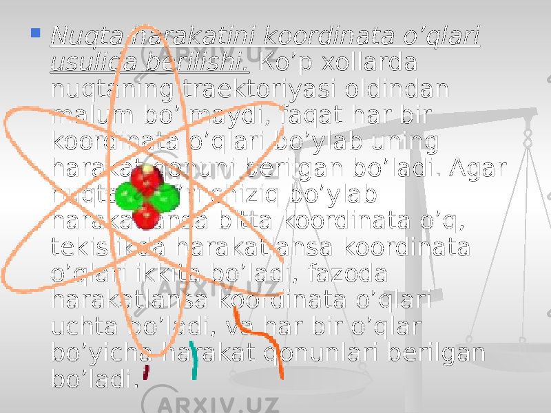  Nuqta harakatini koordinata o’qlari usulida berilishi. Кo’p xollarda nuqtaning traektoriyasi oldindan malum bo’lmaydi, faqat har bir koordinata o’qlari bo’ylab uning harakat qonuni berilgan bo’ladi. Agar nuqta to’g’ri chiziq bo’ylab harakatlansa bitta koordinata o’q, tekislikda harakatlansa koordinata o’qlari ikkita bo’ladi, fazoda harakatlansa koordinata o’qlari uchta bo’ladi, va har bir o’qlar bo’yicha harakat qonunlari berilgan bo’ladi. 