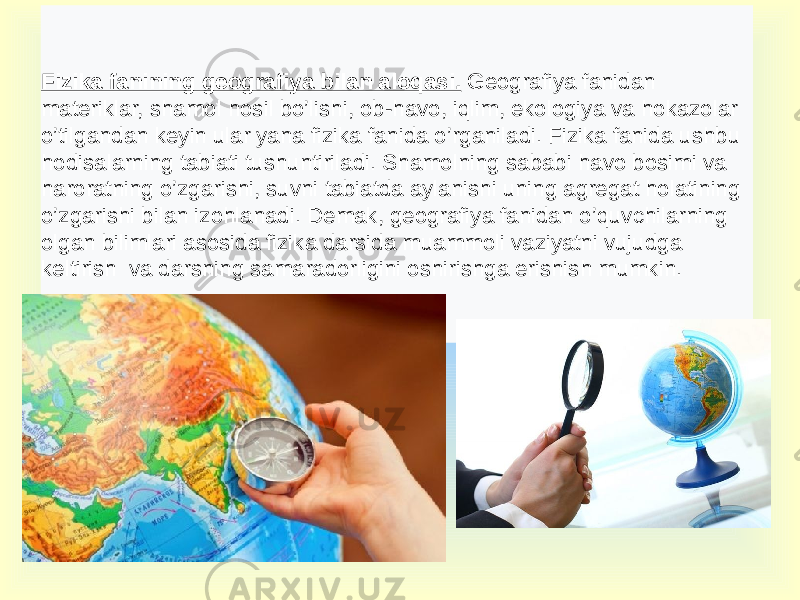 Fizika fanining geografiya bilan aloqasi. Geografiya fanidan materiklar, shamol hosil bo’lishi, ob-havo, iqlim, ekologiya va hokazolar o’tilgandan keyin ular yana fizika fanida o’rganiladi. Fizika fanida ushbu hodisalarning tabiati tushuntiriladi. Shamolning sababi havo bosimi va haroratning o’zgarishi, suvni tabiatda aylanishi uning agregat holatining o’zgarishi bilan izohlanadi. Demak, geografiya fanidan o’quvchilarning olgan bilimlari asosida fizika darsida muammoli vaziyatni vujudga keltirish va darsning samaradorligini oshirishga erishish mumkin. 