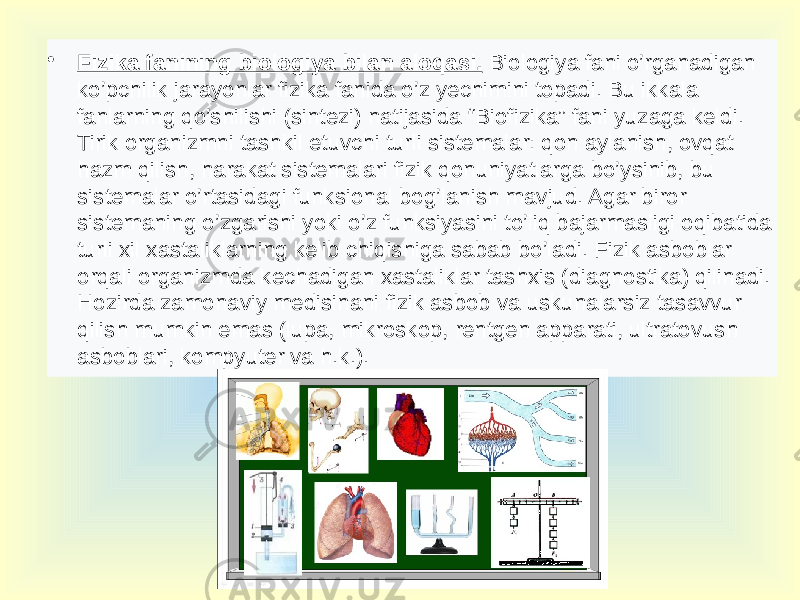 • Fizika fanining biologiya bilan aloqasi. Biologiya fani o’rganadigan ko’pchilik jarayonlar fizika fanida o’z yechimini topadi. Bu ikkala fanlarning qo’shilishi (sintezi) natijasida “Biofizika” fani yuzaga keldi. Tirik organizmni tashkil etuvchi turli sistemalar: qon aylanish, ovqat hazm qilish, harakat sistemalari fizik qonuniyatlarga bo’ysinib, bu sistemalar o’rtasidagi funksional bog’lanish mavjud. Agar biror sistemaning o’zgarishi yoki o’z funksiyasini to’liq bajarmasligi oqibatida turli xil xastaliklarning kelib chiqishiga sabab bo’ladi. Fizik asboblar orqali organizmda kechadigan xastaliklar tashxis (diagnostika) qilinadi. Hozirda zamonaviy medisinani fizik asbob va uskunalarsiz tasavvur qilish mumkin emas (lupa, mikroskop, rentgen apparati, ultratovush asboblari, kompyuter va h.k.). 