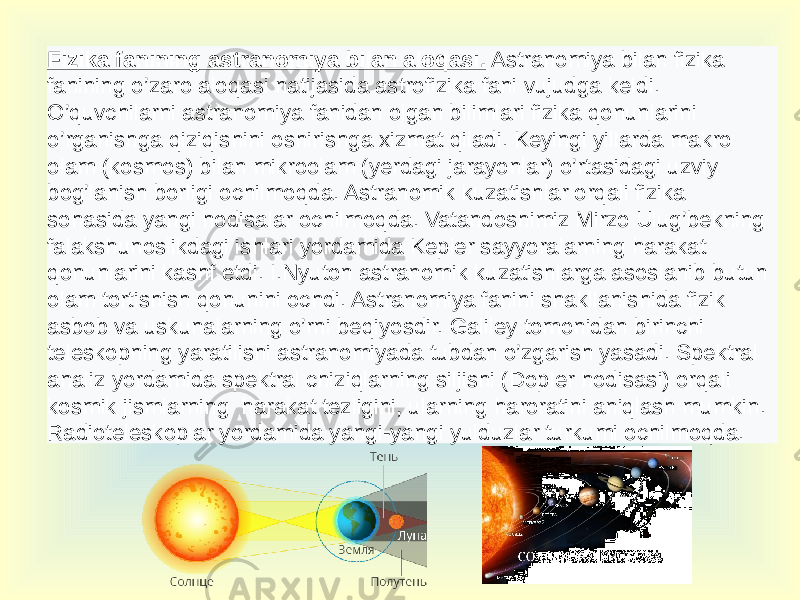 Fizika fanining astranomiya bilan aloqasi. Astranomiya bilan fizika fanining o’zaro aloqasi natijasida astrofizika fani vujudga keldi. O’quvchilarni astranomiya fanidan olgan bilimlari fizika qonunlarini o’rganishga qiziqishini oshirishga xizmat qiladi. Keyingi yillarda makro olam (kosmos) bilan mikroolam (yerdagi jarayonlar) o’rtasidagi uzviy bog’lanish borligi ochilmoqda. Astranomik kuzatishlar orqali fizika sohasida yangi hodisalar ochilmoqda. Vatandoshimiz Mirzo Ulug’bekning falakshunoslikdagi ishlari yordamida Kepler sayyoralarning harakat qonunlarini kashf etdi. I.Nyuton astranomik kuzatishlarga asoslanib butun olam tortishish qonunini ochdi. Astranomiya fanini shakllanishida fizik asbob va uskunalarning o’rni beqiyosdir. Galiley tomonidan birinchi teleskopning yaratilishi astranomiyada tubdan o’zgarish yasadi. Spektral analiz yordamida spektral chiziqlarning siljishi (Dopler hodisasi) orqali kosmik jismlarning harakat tezligini, ularning haroratini aniqlash mumkin. Radioteleskoplar yordamida yangi-yangi yulduzlar turkumi ochilmoqda. 