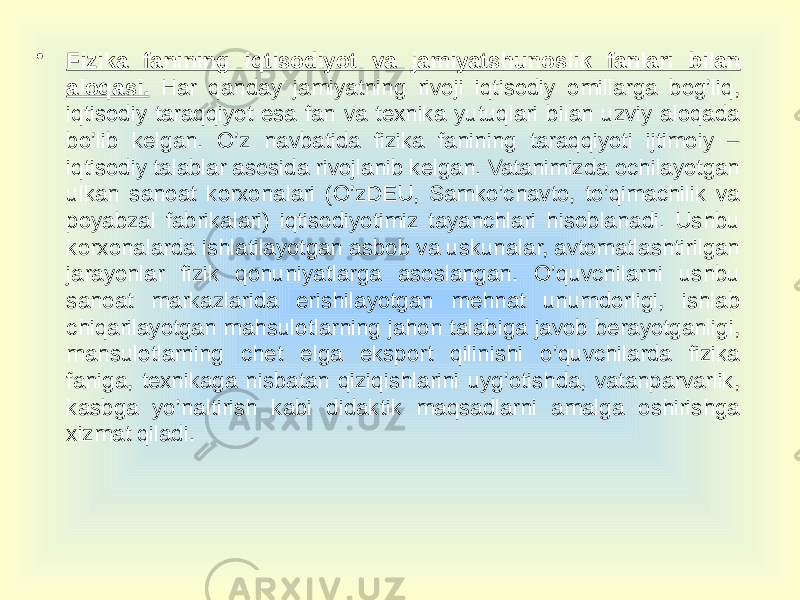 • Fizika fanining iqtisodiyot va jamiyatshunoslik fanlari bilan aloqasi. Har qanday jamiyatning rivoji iqtisodiy omillarga bog’liq, iqtisodiy taraqqiyot esa fan va texnika yutuqlari bilan uzviy aloqada bo’lib kelgan. O’z navbatida fizika fanining taraqqiyoti ijtimoiy – iqtisodiy talablar asosida rivojlanib kelgan. Vatanimizda ochilayotgan ulkan sanoat korxonalari (O’zDEU, Samko’chavto, to’qimachilik va poyabzal fabrikalari) iqtisodiyotimiz tayanchlari hisoblanadi. Ushbu korxonalarda ishlatilayotgan asbob va uskunalar, avtomatlashtirilgan jarayonlar fizik qonuniyatlarga asoslangan. O’quvchilarni ushbu sanoat markazlarida erishilayotgan mehnat unumdorligi, ishlab chiqarilayotgan mahsulotlarning jahon talabiga javob berayotganligi, mahsulotlarning chet elga eksport qilinishi o’quvchilarda fizika faniga, texnikaga nisbatan qiziqishlarini uyg’otishda, vatanparvarlik, kasbga yo’naltirish kabi didaktik maqsadlarni amalga oshirishga xizmat qiladi. 