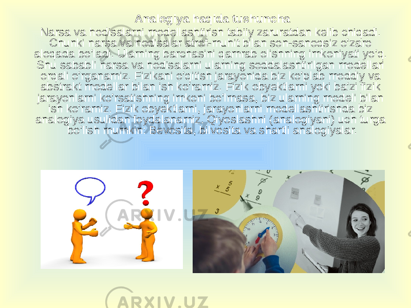 Analogiya haqida tushuncha Narsa va hodisalarni modellashtirish tabiiy zaruratdan kelib chiqadi. Chunki narsa va hodisalar atrof-muhit bilan son-sanoqsiz o’zaro aloqada bo’ladi. Ularning barchasini qamrab olishning imkoniyati yo’q. Shu sababli narsa va hodisalarni ularning soddalashtirilgan modellari orqali o’rganamiz. Fizikani o’qitish jarayonida biz ko’plab moddiy va abstrakt modellar bilan ish ko’ramiz. Fizik obyektlarni yoki ba’zi fizik jarayonlarni ko’rsatishning imkoni bo’lmasa, biz ularning modeli bilan ish ko’ramiz. Fizik obyektlarni, jarayonlarni modellashtirishda biz analogiya usulidan foydalanamiz. Qiyoslashni (analogiyani) uch turga bo’lish mumkin: Bevosita, bilvosita va shartli analogiyalar. 