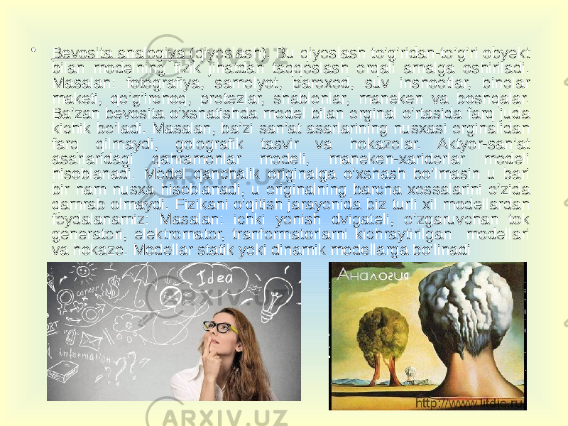 • Bevosita analogiya (qiyoslash). Bu qiyoslash to’g’ridan-to’g’ri obyekt bilan modelning fizik jihatdan taqqoslash orqali amalga oshiriladi. Masalan: fotografiya, samolyot, paroxod, suv inshootlar, binolar maketi, qo’g’irchoq, protezlar, shablonlar, maneken va boshqalar. Ba’zan bevosita o’xshatishda model bilan orginal o’rtasida farq juda kichik bo’ladi. Masalan, ba’zi san’at asarlarining nusxasi orginalidan farq qilmaydi, golografik tasvir va hokazolar. Aktyor-san’at asarlaridagi qahramonlar modeli, maneken-xaridorlar modeli hisoblanadi. Model qanchalik originalga o’xshash bo’lmasin u bari bir ham nusxa hisoblanadi, u originalning barcha xossalarini o’zida qamrab olmaydi. Fizikani o’qitish jarayonida biz turli xil modellardan foydalanamiz: Masalan: ichki yonish dvigateli, o’zgaruvchan tok generatori, elektromator, tranformatorlarni kichraytirilgan modellari va hokazo. Modellar statik yoki dinamik modellarga bo’linadi 