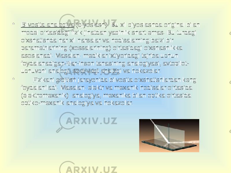 • Bilvosita analogiya (qiyoslash). Bu xil qiyoslashda original bilan model o’rtasidagi fizik jihatdan yaqinlik shart emas. Bu turdagi o’xshatishda har xil narsalar va hodisalarning ba’zi bir parametrlarining (xossalarining) o’rtasidagi o’xshashlikka asoslanadi. Masalan: mediklar ixtiyoridagi tajriba uchun foydalanadigan itlar-inson tanasining analogiyasi, avtopilot- uchuvchi analogi, soat-vaqt analogi va hokazolar. • Fizikani o’qitish jarayonida bilvosita o’xshatishlardan keng foydalaniladi. Masalan: elektr va mexanik hodisalar o’rtasida (elektromexanik) analogiya, mexanika bilan optika o’rtasida optiko-mexanik analogiya va hokazolar. 