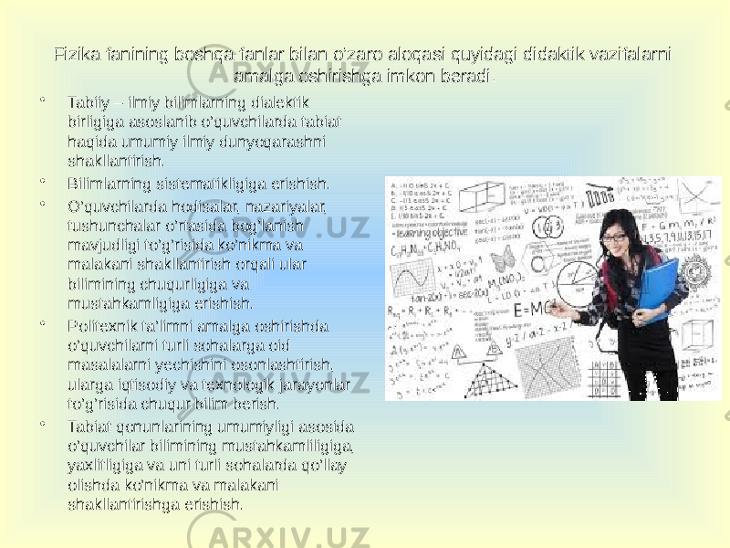 • Tabiiy – ilmiy bilimlarning dialektik birligiga asoslanib o’quvchilarda tabiat haqida umumiy ilmiy dunyoqarashni shakllantirish. • Bilimlarning sistematikligiga erishish. • O’quvchilarda hodisalar, nazariyalar, tushunchalar o’rtasida bog’lanish mavjudligi to’g’risida ko’nikma va malakani shakllantirish orqali ular bilimining chuqurligiga va mustahkamligiga erishish. • Politexnik ta’limni amalga oshirishda o’quvchilarni turli sohalarga oid masalalarni yechishini osonlashtirish, ularga iqtisodiy va texnologik jarayonlar to’g’risida chuqur bilim berish. • Tabiat qonunlarining umumiyligi asosida o’quvchilar bilimining mustahkamliligiga, yaxlitligiga va uni turli sohalarda qo’llay olishda ko’nikma va malakani shakllantirishga erishish.   Fizika fanining boshqa fanlar bilan o’zaro aloqasi quyidagi didaktik vazifalarni amalga oshirishga imkon beradi. 