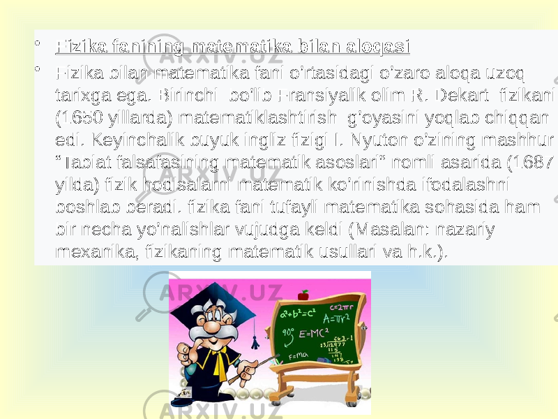 • Fizika fanining matematika bilan aloqasi • Fizika bilan matematika fani o’rtasidagi o’zaro aloqa uzoq tarixga ega. Birinchi bo’lib Fransiyalik olim R. Dekart fizikani (1650 yillarda) matematiklashtirish g’oyasini yoqlab chiqqan edi. Keyinchalik buyuk ingliz fizigi I. Nyuton o’zining mashhur “Tabiat falsafasining matematik asoslari” nomli asarida (1687 yilda) fizik hodisalarni matematik ko’rinishda ifodalashni boshlab beradi. fizika fani tufayli matematika sohasida ham bir necha yo’nalishlar vujudga keldi (Masalan: nazariy mexanika, fizikaning matematik usullari va h.k.). 