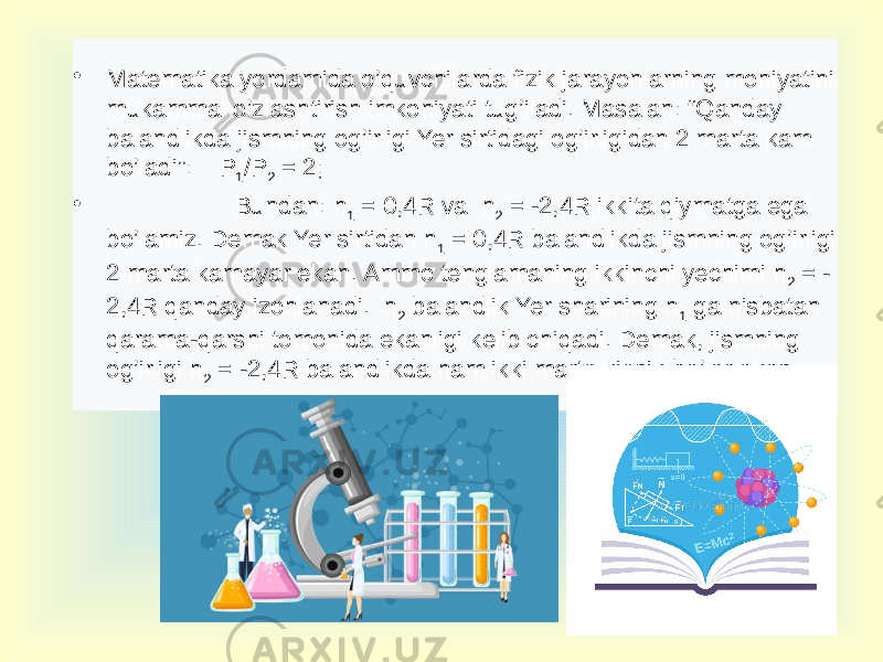 • Matematika yordamida o’quvchilarda fizik jarayonlarning mohiyatini mukammal o’zlashtirish imkoniyati tug’iladi. Masalan: “Qanday balandlikda jismning og’irligi Yer sirtidagi og’irligidan 2 marta kam bo’ladi”: P 1 /P 2 = 2; • Bundan: h 1 = 0,4R va h 2 = -2,4R ikkita qiymatga ega bo’lamiz. Demak Yer sirtidan h 1 = 0,4R balandlikda jismning og’irligi 2 marta kamayar ekan. Ammo tenglamaning ikkinchi yechimi h 2 = - 2,4R qanday izohlanadi. h 2 balandlik Yer sharining h 1 ga nisbatan qarama-qarshi tomonida ekanligi kelib chiqadi. Demak, jismning og’irligi h 2 = -2,4R balandlikda ham ikki marta kichik bo’lar ekan. 