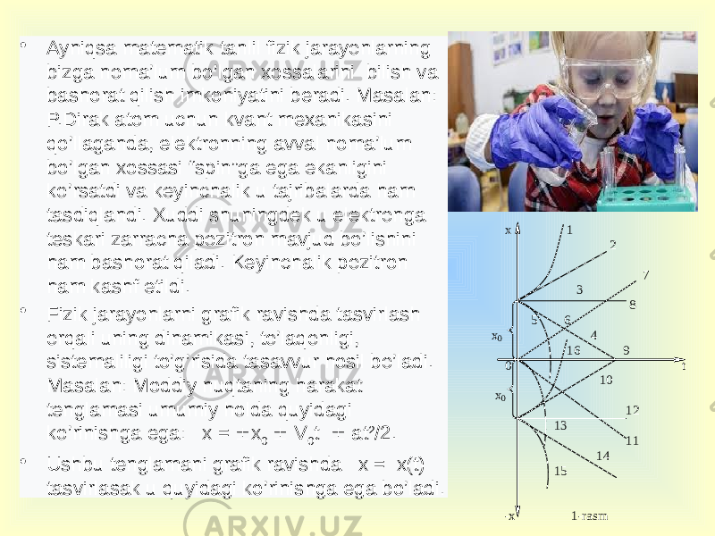 • Ayniqsa matematik tahlil fizik jarayonlarning bizga noma’lum bo’lgan xossalarini bilish va bashorat qilish imkoniyatini beradi. Masalan: P.Dirak atom uchun kvant mexanikasini qo’llaganda, elektronning avval noma’lum bo’lgan xossasi “spin”ga ega ekanligini ko’rsatdi va keyinchalik u tajribalarda ham tasdiqlandi. Xuddi shuningdek u elektronga teskari zarracha pozitron mavjud bo’lishini ham bashorat qiladi. Keyinchalik pozitron ham kashf etildi. • Fizik jarayonlarni grafik ravishda tasvirlash orqali uning dinamikasi, to’laqonligi, sistemaliligi to’g’risida tasavvur hosil bo’ladi. Masalan: Moddiy nuqtaning harakat tenglamasi umumiy holda quyidagi ko’rinishga ega: x =  x 0  V 0 t  at 2 /2. • Ushbu tenglamani grafik ravishda x = x(t) tasvirlasak u quyidagi ko’rinishga ega bo’ladi . х 1 2 7 3 8 5 6 х0 4 16 9 0 t 10 х 0 12 13 11 14 15 - х 1 - rasm 