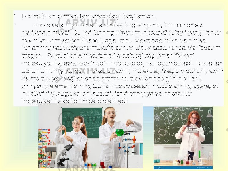 • Fizika bilan ximiya fani orasidagi bog’lanish. •   Fizika va ximiya fanlari shunday bog’langanki, biri ikkinchisiz rivojlana olmaydi. Bu ikki fanning o’zaro munosabati tufayli yangi fanlar: fizximiya, ximiyaviy fizika vujudga keldi. Maktabda fizika va ximiya fanlarining vaqt bo’yicha muvofiqlashuvi o’quv dasturlarida o’z ifodasini topgan. Fizika bilan ximiya fanlari orasidagi bog’lanish fizikani molekulyar fizika va elektr bo’limida ko’proq namoyon bo’ladi. Ikkala fan uchun umumiy bo’lgan mavzular atom, molekula, Avagdro qonuni, atom va molekulyar bog’lanishlar, atomning elektron qobig’ini tuzilishi, ximiyaviy elementlarning tuzilishi va xossalari, moddalarning ageregat holatlarini yuzaga kelishi sababi, ichki energiya va hokazolar molekulyar fizika bo’limida o’rganiladi. 