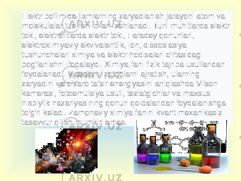 Elektr bo’limida jismlarning zaryadlanish jarayoni atom va molekulalar tuzilishi bilan izohlanadi. Turli muhitlarda elektr toki, elektrolitlarda elektr toki, Faradey qonunlari, elektroximiyaviy ekvivalentlik, ion, dissosiasiya tushunchalari ximiya va elektr hodisalari o’rtasidagi bog’lanishni ifodalaydi. Ximiya fani fizik tajriba usullaridan foydalanadi. Masalan: izotoplarni ajratish, ularning zaryadini va o’zaro ta’sir energiyasini aniqlashda Vilson kamerasi, fotoemulsiya usuli, tezlatgichlar va maxsus nisbiylik nazariyasining qonun-qoidalaridan foydalanishga to’g’ri keladi. Zamonaviy ximiya fanini kvant mexanikasiz tasavvur qilish mumkin emas. 