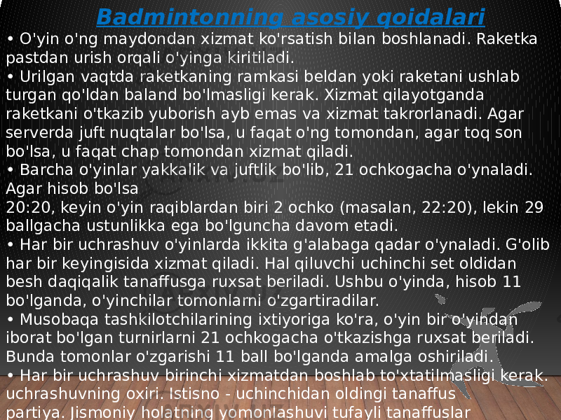  Badmintonning asosiy qoidalari • O&#39;yin o&#39;ng maydondan xizmat ko&#39;rsatish bilan boshlanadi. Raketka pastdan urish orqali o&#39;yinga kiritiladi. • Urilgan vaqtda raketkaning ramkasi beldan yoki raketani ushlab turgan qo&#39;ldan baland bo&#39;lmasligi kerak. Xizmat qilayotganda raketkani o&#39;tkazib yuborish ayb emas va xizmat takrorlanadi. Agar serverda juft nuqtalar bo&#39;lsa, u faqat o&#39;ng tomondan, agar toq son bo&#39;lsa, u faqat chap tomondan xizmat qiladi. • Barcha o&#39;yinlar yakkalik va juftlik bo&#39;lib, 21 ochkogacha o&#39;ynaladi. Agar hisob bo&#39;lsa 20:20, keyin o&#39;yin raqiblardan biri 2 ochko (masalan, 22:20), lekin 29 ballgacha ustunlikka ega bo&#39;lguncha davom etadi. • Har bir uchrashuv o&#39;yinlarda ikkita g&#39;alabaga qadar o&#39;ynaladi. G&#39;olib har bir keyingisida xizmat qiladi. Hal qiluvchi uchinchi set oldidan besh daqiqalik tanaffusga ruxsat beriladi. Ushbu o&#39;yinda, hisob 11 bo&#39;lganda, o&#39;yinchilar tomonlarni o&#39;zgartiradilar. • Musobaqa tashkilotchilarining ixtiyoriga ko&#39;ra, o&#39;yin bir o&#39;yindan iborat bo&#39;lgan turnirlarni 21 ochkogacha o&#39;tkazishga ruxsat beriladi. Bunda tomonlar o&#39;zgarishi 11 ball bo&#39;lganda amalga oshiriladi. • Har bir uchrashuv birinchi xizmatdan boshlab to&#39;xtatilmasligi kerak. uchrashuvning oxiri. Istisno - uchinchidan oldingi tanaffus partiya. Jismoniy holatning yomonlashuvi tufayli tanaffuslar O&#39;yinchi charchoq tufayli, shuningdek, nosozlik tufayli raketkalarga ruxsat berilmaydi. 