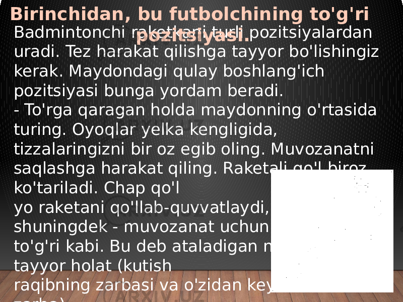 Badmintonchi raketkani turli pozitsiyalardan uradi. Tez harakat qilishga tayyor bo&#39;lishingiz kerak. Maydondagi qulay boshlang&#39;ich pozitsiyasi bunga yordam beradi. - To&#39;rga qaragan holda maydonning o&#39;rtasida turing. Oyoqlar yelka kengligida, tizzalaringizni bir oz egib oling. Muvozanatni saqlashga harakat qiling. Raketali qo&#39;l biroz ko&#39;tariladi. Chap qo&#39;l yo raketani qo&#39;llab-quvvatlaydi, yoki shuningdek - muvozanat uchun - ko&#39;tarilgan, to&#39;g&#39;ri kabi. Bu deb ataladigan narsa tayyor holat (kutish raqibning zarbasi va o&#39;zidan keyin zarba).Birinchidan, bu futbolchining to&#39;g&#39;ri pozitsiyasi. 