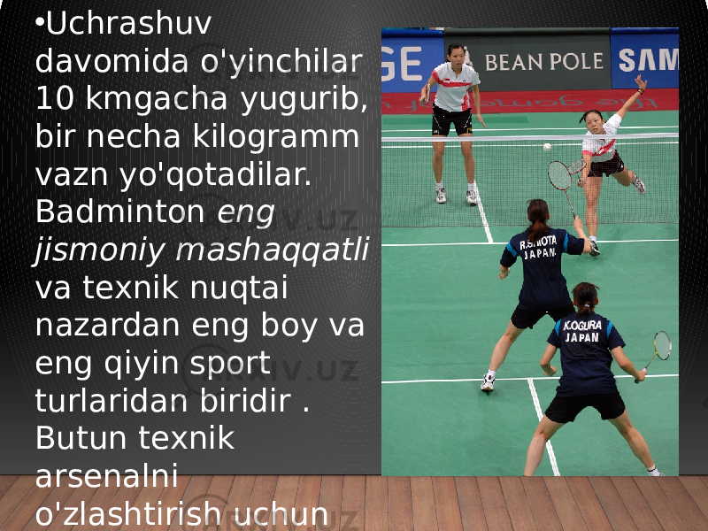 • Uchrashuv davomida o&#39;yinchilar 10 kmgacha yugurib, bir necha kilogramm vazn yo&#39;qotadilar. Badminton eng jismoniy mashaqqatli va texnik nuqtai nazardan eng boy va eng qiyin sport turlaridan biridir . Butun texnik arsenalni o&#39;zlashtirish uchun professional sportchilar 10 yilgacha intensiv mashg&#39;ulotlarni o&#39;tkazadilar. 