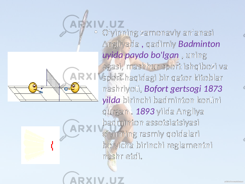 • O&#39;yinning zamonaviy an&#39;anasi Angliyada , qadimiy Badminton uyida paydo bo&#39;lgan , uning egasi, mashhur sport ishqibozi va sport haqidagi bir qator kitoblar nashriyoti, Bofort gertsogi 1873 yilda birinchi badminton kortini qurgan . 1893 yilda Angliya badminton assotsiatsiyasi o&#39;yinning rasmiy qoidalari bo&#39;yicha birinchi reglamentni nashr etdi. 