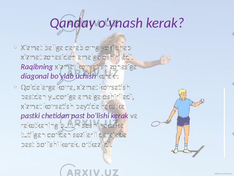 Qanday o&#39;ynash kerak? • Xizmat ballga qarab o&#39;ng yoki chap xizmat zonasidan amalga oshiriladi. Raqibning xizmat ko&#39;rsatish zonasiga diagonal bo&#39;ylab uchish kerak . • Qoidalarga ko&#39;ra, xizmat ko&#39;rsatish pastdan yuqoriga amalga oshiriladi, xizmat ko&#39;rsatish paytida raketka pastki chetidan past bo&#39;lishi kerak va raketkaning butun boshi raketka tutilgan qo&#39;ldan sezilarli darajada past bo&#39;lishi kerak. o&#39;tkazildi. 