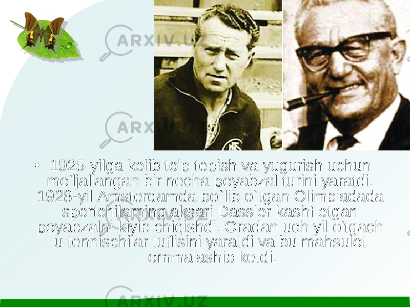 • 1925-yilga kelib to&#39;p tepish va yugurish uchun mo&#39;ljallangan bir necha poyabzal turini yaratdi. 1928-yil Amsterdamda bo`lib o`tgan Olimpiadada sportchilarning aksari Dassler kashf etgan poyabzalni kiyib chiqishdi. Oradan uch yil o&#39;tgach u tennischilar tuflisini yaratdi va bu mahsulot ommalashib ketdi. 