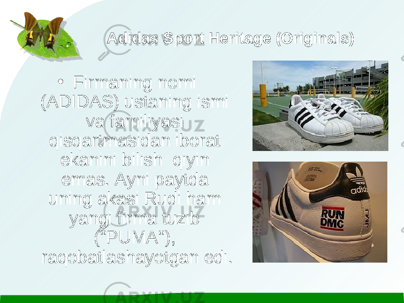 Adidas Sport Heritage (Originals) • Firmaning nomi (ADIDAS) ustaning ismi va familiyasi qisqartmasidan iborat ekanini bilish qiyin emas. Ayni paytda uning akasi Rudi ham yangi firma tuzib (&#34;PUMA&#34;), raqobatlashayotgan edi. 