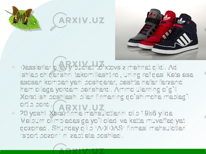 • Dasslerlar oilaviy pudrati to`xtovsiz mehnat qildi. Adi ishlab chiqarishni takomillashtirdi, uning rafiqasi Kete esa asosan kompaniyani boshqarar, beshta nafar farzandi ham oilaga yordam berishardi. Ammo ularning o`g`li Xorst ish boshlashi bilan firmaning qo`shimcha mablag`i ortib bordi. • 20 yoshli Xorst firma mahsulotlarini olib 1956-yilda Melburn olimpiadasiga yo`l oladi va katta muvaffaqiyat qozonadi. Shunday qilib &#34;ADIDAS&#34; firmasi mahsulotlari &#34;sport bozori&#34; ni zabt eta boshladi. 