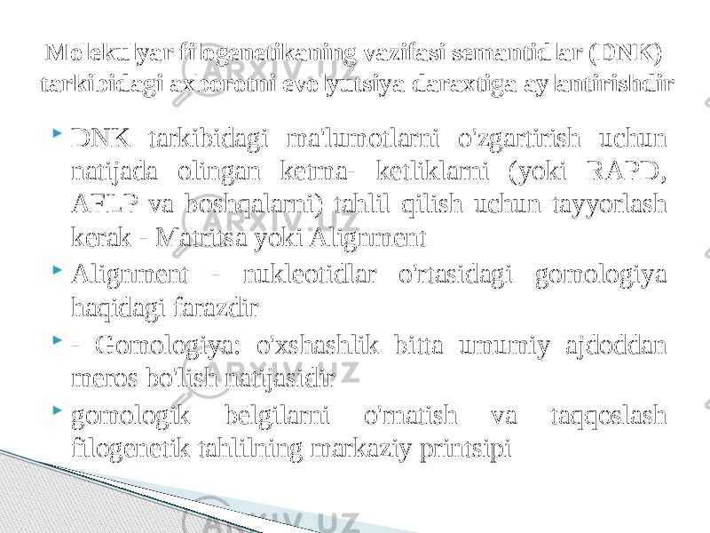  DNK tarkibidagi ma&#39;lumotlarni o&#39;zgartirish uchun natijada olingan ketma- ketliklarni (yoki RAPD, AFLP va boshqalarni) tahlil qilish uchun tayyorlash kerak - Matritsa yoki Alignment  Alignment - nukleotidlar o&#39;rtasidagi gomologiya haqidagi farazdir  - Gomologiya: o&#39;xshashlik bitta umumiy ajdoddan meros bo&#39;lish natijasidir  gomologik belgilarni o&#39;rnatish va taqqoslash filogenetik tahlilning markaziy printsipiMolekulyar filogenetikaning vazifasi semantidlar (DNK) tarkibidagi axborotni evolyutsiya daraxtiga aylantirishdir 