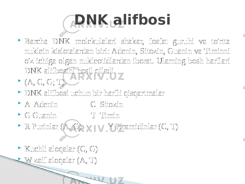  Barcha DNK molekulalari shakar, fosfat guruhi va to&#39;rtta nuklein kislotalardan biri: Adenin, Sitozin, Guanin va Timinni o&#39;z ichiga olgan nukleotidlardan iborat. Ularning bosh harflari DNK alifbosini hosil qiladi.  (A, C, G; T)  DNK alifbosi uchun bir harfli qisqartmalar  A Adenin C Sitozin  G Guanin T Timin  R Purinlar (A, G) Y Piramidinlar (C, T)  Kuchli aloqalar (C, G)  W zaif aloqalar (A, T) DNK alifbosi 