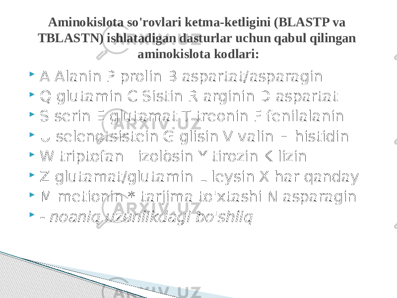  A Alanin P prolin B aspartat/asparagin  Q glutamin C Sistin R arginin D aspartat  S serin E glutamat T treonin F fenilalanin  U selenotsistein G glisin V valin H histidin  W triptofan I izolösin Y tirozin K lizin  Z glutamat/glutamin L leysin X har qanday  M metionin * tarjima to&#39;xtashi N asparagin  - noaniq uzunlikdagi bo&#39;shliq Aminokislota so&#39;rovlari ketma-ketligini (BLASTP va TBLASTN) ishlatadigan dasturlar uchun qabul qilingan aminokislota kodlari: 