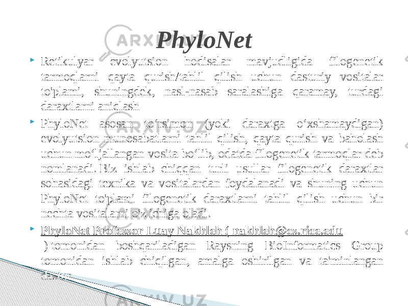  Retikulyar evolyutsion hodisalar mavjudligida filogenetik tarmoqlarni qayta qurish/tahlil qilish uchun dasturiy vositalar to&#39;plami, shuningdek, nasl-nasab saralashiga qaramay, turdagi daraxtlarni aniqlash  PhyloNet asosan toʻrsimon (yoki daraxtga oʻxshamaydigan) evolyutsion munosabatlarni tahlil qilish, qayta qurish va baholash uchun moʻljallangan vosita boʻlib, odatda filogenetik tarmoqlar deb nomlanadi. Biz ishlab chiqqan turli usullar filogenetik daraxtlar sohasidagi texnika va vositalardan foydalanadi va shuning uchun PhyloNet to&#39;plami filogenetik daraxtlarni tahlil qilish uchun bir nechta vositalarni o&#39;z ichiga oladi.  PhyloNet Professor Luay Nakhleh ( nakhleh@cs.rice.edu  ) tomonidan boshqariladigan Raysning BioInformatics Group tomonidan ishlab chiqilgan, amalga oshirilgan va ta&#39;minlangan dastur PhyloNet 