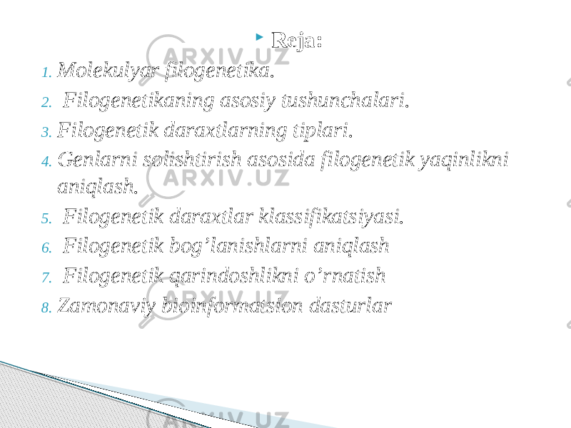  Reja: 1. Molekulyar filogenetika. 2. Filogenetikaning asosiy tushunchalari. 3. Filogenetik daraxtlarning tiplari. 4. Genlarni solishtirish asosida filogenetik yaqinlikni aniqlash. 5. Filogenetik daraxtlar klassifikatsiyasi. 6. Filogenetik bog’lanishlarni aniqlash 7. Filogenetik qarindoshlikni o’rnatish 8. Zamonaviy bioinformatsion dasturlar 