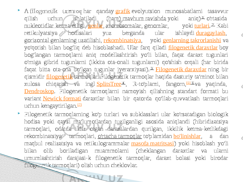  A  filogenetik tarmoq  har qanday  grafik  evolyutsion munosabatlarni tasavvur qilish uchun ishlatiladi (ham)  mavhum ravishda  yoki aniq) [1]  o&#39;rtasida  nukleotidlar ketma-etligi ,  genlar ,  xromosomalar ,  genomlar , yoki  turlari . [2]  Kabi retikulyatsiya hodisalari yuz berganda ular ishlaydi  duragaylash ,  gorizontal genlarning uzatilishi ,  rekombinatsiya , yoki  genlarning takrorlanishi  va yo&#39;qotish bilan bog&#39;liq deb hisoblashadi. Ular farq qiladi  filogenetik daraxtlar  boy bog&#39;langan tarmoqlarni aniq modellashtirish yo&#39;li bilan, faqat daraxt tugunlari o&#39;rniga gibrid tugunlarni (ikkita ota-onali tugunlarni) qo&#39;shish orqali (har birida faqat bitta ota-ona bo&#39;lgan tugunlar iyerarxiyasi). [3]   Filogenetik daraxtlar  ning bir qismidir  filogenetik  tarmoqlar. Filogenetik tarmoqlar haqida dasturiy ta&#39;minot bilan xulosa chiqarish va ingl  SplitsTree [4] , R-to&#39;plami, fangorn, [5] [6] va yaqinda,  Dendroskop . Filogenetik tarmoqlarni namoyish qilishning standart formati bu variant  Newick formati  daraxtlar bilan bir qatorda qo&#39;llab-quvvatlash tarmoqlari uchun kengaytirilgan. [7]  Filogenetik tarmoqlarning ko&#39;p turlari va subklasslari ular ko&#39;rsatadigan biologik hodisa yoki qaysi ma&#39;lumotlardan tuzilganligi asosida aniqlandi (hibridizatsiya tarmoqlari, odatda ildiz otgan daraxtlardan qurilgan, ikkilik ketma-ketlikdagi rekombinatsiya tarmoqlari,  o&#39;rtacha tarmoqlar  to&#39;plamidan  bo&#39;linishlar , a dan maqbul realizatsiya va retikulogrammalar  masofa matritsasi ) yoki hisoblash yo&#39;li bilan olib boriladigan muammolarni (cheklangan daraxtlar va ularni umumlashtirish darajasi-k filogenetik tarmoqlar, daraxt bolasi yoki birodar filogenetik tarmoqlari) olish uchun cheklovlar. 