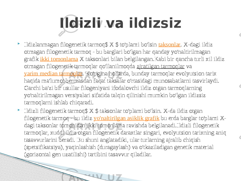  Ildizlanmagan filogenetik tarmoq$ X $ to&#39;plami bo&#39;lsin  taksonlar . X-dagi ildiz otmagan filogenetik tarmoq - bu barglari bo&#39;lgan har qanday yo&#39;naltirilmagan grafik  ikki tomonlama  X taksonlari bilan belgilangan.Kabi bir qancha turli xil ildiz otmagan filogenetik tarmoqlar qo&#39;llanilmoqda  ajratilgan tarmoqlar  va  yarim median tarmoqlar . Ko&#39;pgina hollarda, bunday tarmoqlar evolyutsion tarix haqida ma&#39;lumot bermasdan faqat taksalar o&#39;rtasidagi munosabatlarni tasvirlaydi. Garchi ba&#39;zi bir usullar filogeniyani ifodalovchi ildiz otgan tarmoqlarning yo&#39;naltirilmagan versiyalari sifatida talqin qilinishi mumkin bo&#39;lgan ildizsiz tarmoqlarni ishlab chiqaradi.  Ildizli filogenetik tarmoq$ X $ taksonlar to&#39;plami bo&#39;lsin. X-da ildiz otgan filogenetik tarmoq - bu ildiz  yo&#39;naltirilgan asiklik grafik  bu erda barglar to&#39;plami X- dagi taksonlar tomonidan ikki tomonlama ravishda belgilanadi.Ildizli filogenetik tarmoqlar, xuddi ildiz otgan filogenetik daraxtlar singari, evolyutsion tarixning aniq tasavvurlarini beradi. Bu shuni anglatadiki, ular turlarning ajralib chiqish (spetsifikatsiya), yaqinlashish (duragaylash) va o&#39;tkaziladigan genetik material (gorizontal gen uzatilishi) tartibini tasavvur qiladilar. Ildizli va ildizsiz 