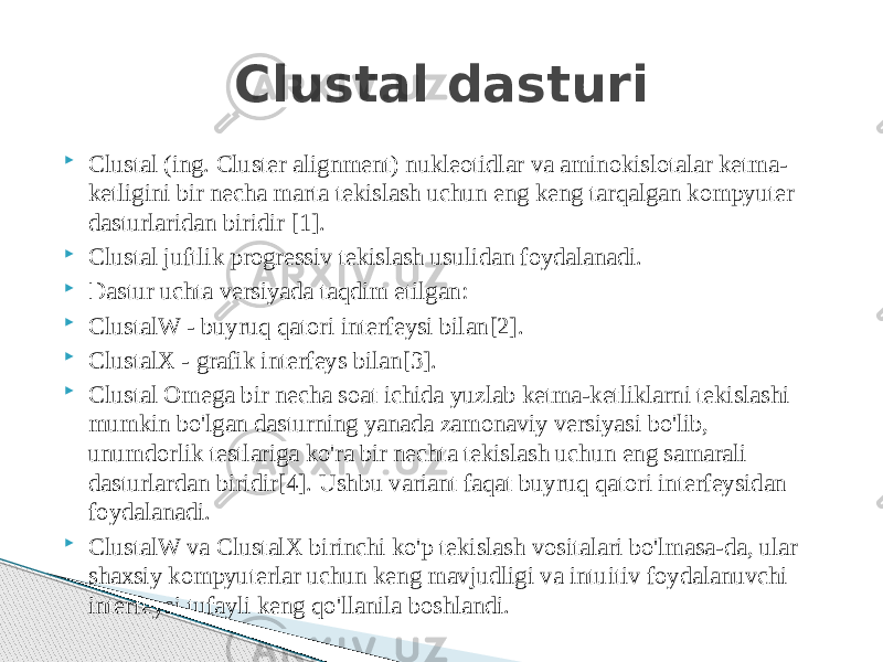  Clustal (ing. Cluster alignment) nukleotidlar va aminokislotalar ketma- ketligini bir necha marta tekislash uchun eng keng tarqalgan kompyuter dasturlaridan biridir [1].  Clustal juftlik progressiv tekislash usulidan foydalanadi.  Dastur uchta versiyada taqdim etilgan:  ClustalW - buyruq qatori interfeysi bilan[2].  ClustalX - grafik interfeys bilan[3].  Clustal Omega bir necha soat ichida yuzlab ketma-ketliklarni tekislashi mumkin bo&#39;lgan dasturning yanada zamonaviy versiyasi bo&#39;lib, unumdorlik testlariga ko&#39;ra bir nechta tekislash uchun eng samarali dasturlardan biridir[4]. Ushbu variant faqat buyruq qatori interfeysidan foydalanadi.  ClustalW va ClustalX birinchi ko&#39;p tekislash vositalari bo&#39;lmasa-da, ular shaxsiy kompyuterlar uchun keng mavjudligi va intuitiv foydalanuvchi interfeysi tufayli keng qo&#39;llanila boshlandi. Clustal dasturi 